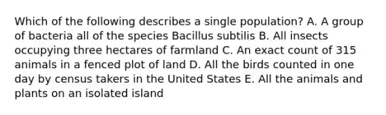 Which of the following describes a single population? A. A group of bacteria all of the species Bacillus subtilis B. All insects occupying three hectares of farmland C. An exact count of 315 animals in a fenced plot of land D. All the birds counted in one day by census takers in the United States E. All the animals and plants on an isolated island