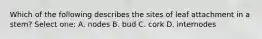 Which of the following describes the sites of leaf attachment in a stem? Select one: A. nodes B. bud C. cork D. internodes