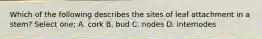 Which of the following describes the sites of leaf attachment in a stem? Select one: A. cork B. bud C. nodes D. internodes