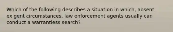 Which of the following describes a situation in which, absent exigent circumstances, law enforcement agents usually can conduct a warrantless search?