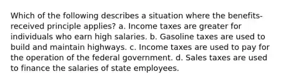 Which of the following describes a situation where the benefits-received principle applies? a. Income taxes are greater for individuals who earn high salaries. b. Gasoline taxes are used to build and maintain highways. c. Income taxes are used to pay for the operation of the federal government. d. Sales taxes are used to finance the salaries of state employees.