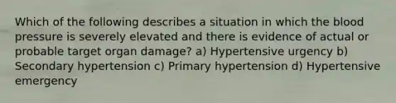 Which of the following describes a situation in which the blood pressure is severely elevated and there is evidence of actual or probable target organ damage? a) Hypertensive urgency b) Secondary hypertension c) Primary hypertension d) Hypertensive emergency