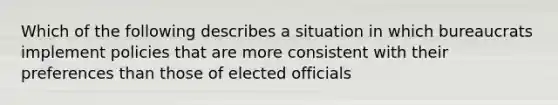 Which of the following describes a situation in which bureaucrats implement policies that are more consistent with their preferences than those of elected officials