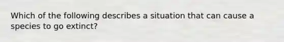 Which of the following describes a situation that can cause a species to go extinct?