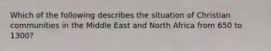 Which of the following describes the situation of Christian communities in the Middle East and North Africa from 650 to 1300?