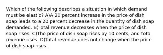 Which of the following describes a situation in which demand must be elastic? A)A 20 percent increase in the price of dish soap leads to a 20 percent decrease in the quantity of dish soap demanded. B)Total revenue decreases when the price of dish soap rises. C)The price of dish soap rises by 10 cents, and total revenue rises. D)Total revenue does not change when the price of dish soap rises.