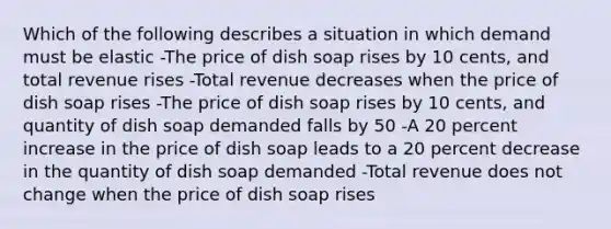 Which of the following describes a situation in which demand must be elastic -The price of dish soap rises by 10 cents, and total revenue rises -Total revenue decreases when the price of dish soap rises -The price of dish soap rises by 10 cents, and quantity of dish soap demanded falls by 50 -A 20 percent increase in the price of dish soap leads to a 20 percent decrease in the quantity of dish soap demanded -Total revenue does not change when the price of dish soap rises