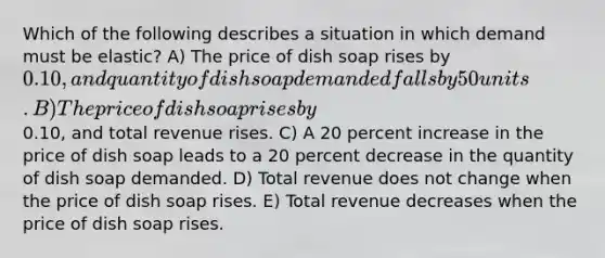 Which of the following describes a situation in which demand must be elastic? A) The price of dish soap rises by 0.10, and quantity of dish soap demanded falls by 50 units. B) The price of dish soap rises by0.10, and total revenue rises. C) A 20 percent increase in the price of dish soap leads to a 20 percent decrease in the quantity of dish soap demanded. D) Total revenue does not change when the price of dish soap rises. E) Total revenue decreases when the price of dish soap rises.