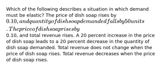 Which of the following describes a situation in which demand must be elastic? The price of dish soap rises by 0.10, and quantity of dish soap demanded falls by 50 units. The price of dish soap rises by0.10, and total revenue rises. A 20 percent increase in the price of dish soap leads to a 20 percent decrease in the quantity of dish soap demanded. Total revenue does not change when the price of dish soap rises. Total revenue decreases when the price of dish soap rises.