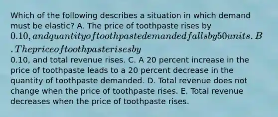 Which of the following describes a situation in which demand must be elastic? A. The price of toothpaste rises by 0.10, and quantity of toothpaste demanded falls by 50 units. B. The price of toothpaste rises by0.10, and total revenue rises. C. A 20 percent increase in the price of toothpaste leads to a 20 percent decrease in the quantity of toothpaste demanded. D. Total revenue does not change when the price of toothpaste rises. E. Total revenue decreases when the price of toothpaste rises.