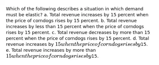 Which of the following describes a situation in which demand must be elastic? a. Total revenue increases by 15 percent when the price of corndogs rises by 15 percent. b. Total revenue increases by less than 15 percent when the price of corndogs rises by 15 percent. c. Total revenue decreases by more than 15 percent when the price of corndogs rises by 15 percent. d. Total revenue increases by 15 when the price of corndogs rises by15. e. Total revenue increases by more than 15 when the price of corndogs rises by15.