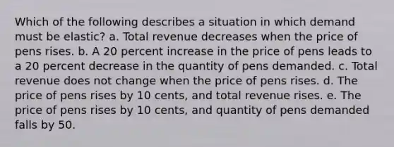 Which of the following describes a situation in which demand must be elastic? a. Total revenue decreases when the price of pens rises. b. A 20 percent increase in the price of pens leads to a 20 percent decrease in the quantity of pens demanded. c. Total revenue does not change when the price of pens rises. d. The price of pens rises by 10 cents, and total revenue rises. e. The price of pens rises by 10 cents, and quantity of pens demanded falls by 50.