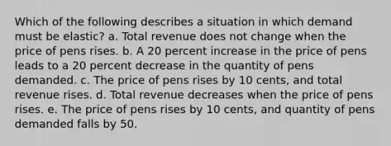 Which of the following describes a situation in which demand must be elastic? a. Total revenue does not change when the price of pens rises. b. A 20 percent increase in the price of pens leads to a 20 percent decrease in the quantity of pens demanded. c. The price of pens rises by 10 cents, and total revenue rises. d. Total revenue decreases when the price of pens rises. e. The price of pens rises by 10 cents, and quantity of pens demanded falls by 50.