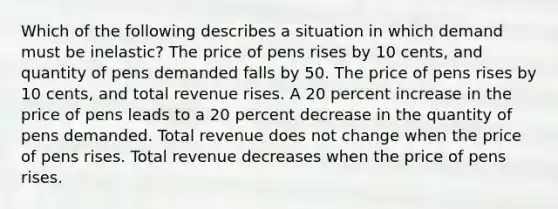 Which of the following describes a situation in which demand must be inelastic? The price of pens rises by 10 cents, and quantity of pens demanded falls by 50. The price of pens rises by 10 cents, and total revenue rises. A 20 percent increase in the price of pens leads to a 20 percent decrease in the quantity of pens demanded. Total revenue does not change when the price of pens rises. Total revenue decreases when the price of pens rises.