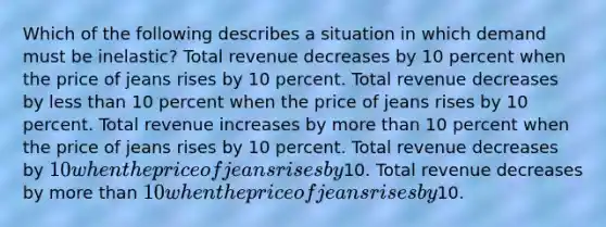 Which of the following describes a situation in which demand must be inelastic? Total revenue decreases by 10 percent when the price of jeans rises by 10 percent. Total revenue decreases by less than 10 percent when the price of jeans rises by 10 percent. Total revenue increases by more than 10 percent when the price of jeans rises by 10 percent. Total revenue decreases by 10 when the price of jeans rises by10. Total revenue decreases by more than 10 when the price of jeans rises by10.