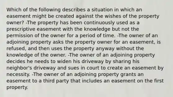 Which of the following describes a situation in which an easement might be created against the wishes of the property owner? -The property has been continuously used as a prescriptive easement with the knowledge but not the permission of the owner for a period of time. -The owner of an adjoining property asks the property owner for an easement, is refused, and then uses the property anyway without the knowledge of the owner. -The owner of an adjoining property decides he needs to widen his driveway by sharing his neighbor's driveway and sues in court to create an easement by necessity. -The owner of an adjoining property grants an easement to a third party that includes an easement on the first property.