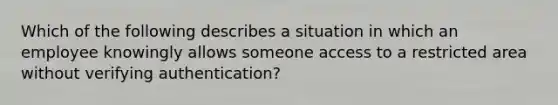 Which of the following describes a situation in which an employee knowingly allows someone access to a restricted area without verifying authentication?