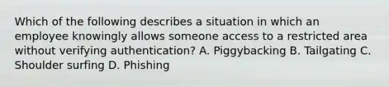 Which of the following describes a situation in which an employee knowingly allows someone access to a restricted area without verifying authentication? A. Piggybacking B. Tailgating C. Shoulder surfing D. Phishing