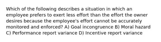 Which of the following describes a situation in which an employee prefers to exert less effort than the effort the owner desires because the employee's effort cannot be accurately monitored and enforced? A) Goal incongruence B) Moral hazard C) Performance report variance D) Incentive report variance