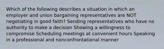 Which of the following describes a situation in which an employer and union bargaining representatives are NOT negotiating in good faith? Sending representatives who have no authority to make a decision Showing a willingness to compromise Scheduling meetings at convenient hours Speaking in a professional and nonconfrontational manner