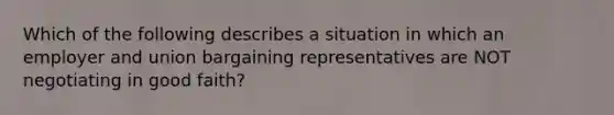 Which of the following describes a situation in which an employer and union bargaining representatives are NOT negotiating in good faith?