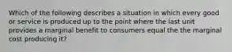 Which of the following describes a situation in which every good or service is produced up to the point where the last unit provides a marginal benefit to consumers equal the the marginal cost producing it?