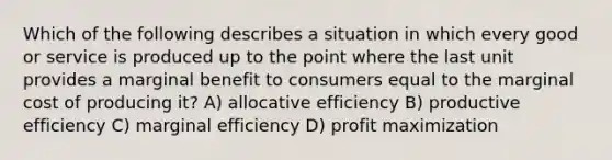 Which of the following describes a situation in which every good or service is produced up to the point where the last unit provides a marginal benefit to consumers equal to the marginal cost of producing it? A) allocative efficiency B) productive efficiency C) marginal efficiency D) profit maximization