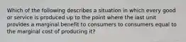 Which of the following describes a situation in which every good or service is produced up to the point where the last unit provides a marginal benefit to consumers to consumers equal to the marginal cost of producing it?