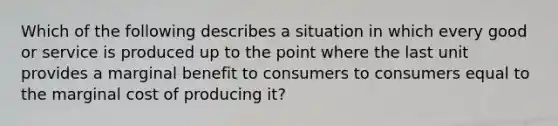 Which of the following describes a situation in which every good or service is produced up to the point where the last unit provides a marginal benefit to consumers to consumers equal to the marginal cost of producing it?