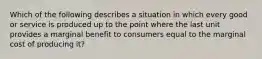 Which of the following describes a situation in which every good or service is produced up to the point where the last unit provides a marginal benefit to consumers equal to the marginal cost of producing it?