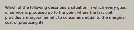 Which of the following describes a situation in which every good or service is produced up to the point where the last unit provides a marginal benefit to consumers equal to the marginal cost of producing it?