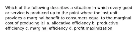 Which of the following describes a situation in which every good or service is produced up to the point where the last unit provides a marginal benefit to consumers equal to the marginal cost of producing it? a. allocative efficiency b. productive efficiency c. marginal efficiency d. profit maximization