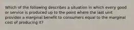 Which of the following describes a situation in which every good or service is produced up to the point where the last unit provides a marginal benefit to consumers equal to the marginal cost of producing​ it?