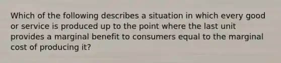 Which of the following describes a situation in which every good or service is produced up to the point where the last unit provides a marginal benefit to consumers equal to the marginal cost of producing​ it?