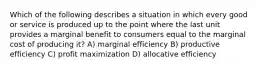 Which of the following describes a situation in which every good or service is produced up to the point where the last unit provides a marginal benefit to consumers equal to the marginal cost of producing it? A) marginal efficiency B) productive efficiency C) profit maximization D) allocative efficiency