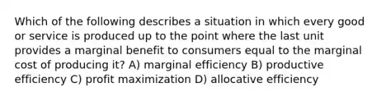 Which of the following describes a situation in which every good or service is produced up to the point where the last unit provides a marginal benefit to consumers equal to the <a href='https://www.questionai.com/knowledge/k8jPqJqxj8-marginal-cost' class='anchor-knowledge'>marginal cost</a> of producing it? A) marginal efficiency B) productive efficiency C) <a href='https://www.questionai.com/knowledge/kI8oyZMVJk-profit-maximization' class='anchor-knowledge'>profit maximization</a> D) allocative efficiency