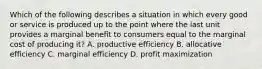 Which of the following describes a situation in which every good or service is produced up to the point where the last unit provides a marginal benefit to consumers equal to the marginal cost of producing it? A. productive efficiency B. allocative efficiency C. marginal efficiency D. profit maximization