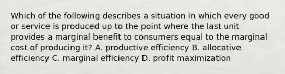 Which of the following describes a situation in which every good or service is produced up to the point where the last unit provides a marginal benefit to consumers equal to the marginal cost of producing it? A. productive efficiency B. allocative efficiency C. marginal efficiency D. profit maximization