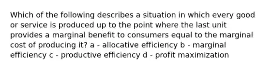 Which of the following describes a situation in which every good or service is produced up to the point where the last unit provides a marginal benefit to consumers equal to the marginal cost of producing it? a - allocative efficiency b - marginal efficiency c - productive efficiency d - profit maximization