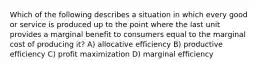 Which of the following describes a situation in which every good or service is produced up to the point where the last unit provides a marginal benefit to consumers equal to the marginal cost of producing it? A) allocative efficiency B) productive efficiency C) profit maximization D) marginal efficiency