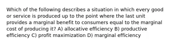 Which of the following describes a situation in which every good or service is produced up to the point where the last unit provides a marginal benefit to consumers equal to the marginal cost of producing it? A) allocative efficiency B) productive efficiency C) <a href='https://www.questionai.com/knowledge/kI8oyZMVJk-profit-maximization' class='anchor-knowledge'>profit maximization</a> D) marginal efficiency