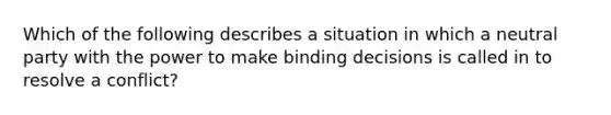 Which of the following describes a situation in which a neutral party with the power to make binding decisions is called in to resolve a conflict?