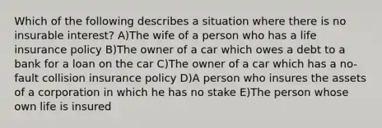 Which of the following describes a situation where there is no insurable interest? A)The wife of a person who has a life insurance policy B)The owner of a car which owes a debt to a bank for a loan on the car C)The owner of a car which has a no-fault collision insurance policy D)A person who insures the assets of a corporation in which he has no stake E)The person whose own life is insured