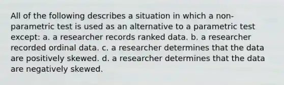 All of the following describes a situation in which a non-parametric test is used as an alternative to a parametric test except: a. a researcher records ranked data. b. a researcher recorded ordinal data. c. a researcher determines that the data are positively skewed. d. a researcher determines that the data are negatively skewed.