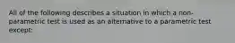 All of the following describes a situation in which a non-parametric test is used as an alternative to a parametric test except: