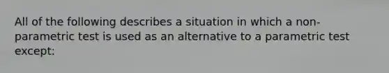 All of the following describes a situation in which a non-parametric test is used as an alternative to a parametric test except: