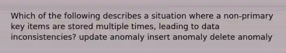 Which of the following describes a situation where a non-primary key items are stored multiple times, leading to data inconsistencies? update anomaly insert anomaly delete anomaly