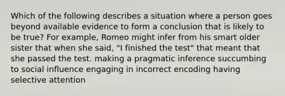 Which of the following describes a situation where a person goes beyond available evidence to form a conclusion that is likely to be true? For example, Romeo might infer from his smart older sister that when she said, "I finished the test" that meant that she passed the test. making a pragmatic inference succumbing to social influence engaging in incorrect encoding having selective attention