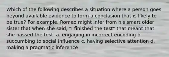 Which of the following describes a situation where a person goes beyond available evidence to form a conclusion that is likely to be true? For example, Romeo might infer from his smart older sister that when she said, "I finished the test" that meant that she passed the test. a. engaging in incorrect encoding b. succumbing to social influence c. having selective attention d. making a pragmatic inference