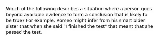 Which of the following describes a situation where a person goes beyond available evidence to form a conclusion that is likely to be true? For example, Romeo might infer from his smart older sister that when she said "I finished the test" that meant that she passed the test.